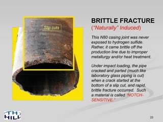 23
BRITTLE FRACTURE
(“Naturally” Induced)
This N80 casing joint was never
exposed to hydrogen sulfide.
Rather, it came brittle off the
production line due to improper
metallurgy and/or heat treatment.
Under impact loading, the pipe
cracked and parted (much like
laboratory glass piping is cut)
when a crack started at the
bottom of a slip cut, and rapid,
brittle fracture occurred. Such
a material is called “NOTCH-
SENSITIVE.”
Slip cuts
 