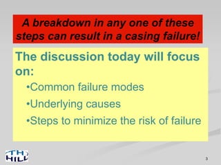 3
Three Steps are Required to
Achieve the Ideal…
• Design: The engineer decides casing sizes,
weights, grades and connections for each hole
section (usually choosing from available ‘standard’
options).
• Manufacturing and Procurement: Someone builds
the casing (and coupling stock), someone threads the
connections, someone buys the casing and someone
delivers it to the rig.
• Installation: Rig crew and casing crew pick it up one
joint at a time and run it.
A breakdown in any one of these
steps can result in a casing failure!
Design
Manufacturing
Installation
The discussion today will focus
on:
•Common failure modes
•Underlying causes
•Steps to minimize the risk of failure
 