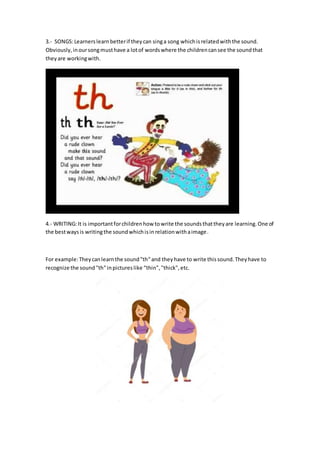 3.- SONGS:Learnerslearnbetterif theycan singa song whichisrelatedwiththe sound.
Obviously,inoursongmusthave a lotof wordswhere the childrencansee the soundthat
theyare workingwith.
4.- WRITING:It is importantforchildrenhow towrite the soundsthattheyare learning.One of
the bestwaysis writingthe soundwhichisinrelationwithaimage.
For example:Theycanlearnthe sound"th"and theyhave to write thissound.Theyhave to
recognize the sound"th"inpictureslike “thin","thick",etc.