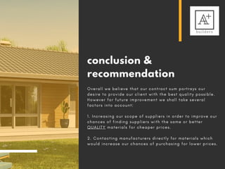 conclusion &
recommendation
O v e r a l l w e b e l i e v e t h a t o u r c o n t r a c t s u m p o r t r a y s o u r
d e s i r e t o p r o v i d e o u r c l i e n t w i t h t h e b e s t q u a l i t y p o s s i b l e .
H o w e v e r f o r f u t u r e i m p r o v e m e n t w e s h a l l t a k e s e v e r a l
f a c t o r s i n t o a c c o u n t :
1 .   I n c r e a s i n g o u r s c o p e o f s u p p l i e r s i n o r d e r t o i m p r o v e o u r
c h a n c e s o f f i n d i n g s u p p l i e r s w i t h t h e s a m e o r b e t t e r
Q U A L I T Y m a t e r i a l s f o r c h e a p e r p r i c e s .
2 . C o n t a c t i n g m a n u f a c t u r e r s d i r e c t l y f o r m a t e r i a l s w h i c h
w o u l d i n c r e a s e o u r c h a n c e s o f p u r c h a s i n g f o r l o w e r p r i c e s .
 