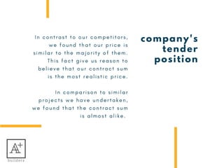 company's
tender
position
I n c o n t r a s t t o o u r c o m p e t i t o r s ,
w e f o u n d t h a t o u r p r i c e i s
s i m i l a r t o t h e m a j o r i t y o f t h e m .
T h i s f a c t g i v e u s r e a s o n t o
b e l i e v e t h a t o u r c o n t r a c t s u m
i s   t h e m o s t   r e a l i s t i c   p r i c e .
I n c o m p a r i s o n t o s i m i l a r
p r o j e c t s w e h a v e u n d e r t a k e n ,
w e f o u n d t h a t t h e c o n t r a c t s u m
i s a l m o s t a l i k e .  
 