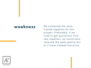 weakness W e c o n t a c t e d t h e s a m e
t r u s t e d s u p p l i e r s f o r t h i s
p r o j e c t . P r e f e r a b l y , i f w e
t r i e d t o g e t q u o t a t i o n s f r o m
n e w s u p p l i e r s , w e w o u l d h a v e
r e c e i v e d t h e s a m e q u a l i t y b u t
a t a l o w e r c o m p e t i t i v e p r i c e .  
 