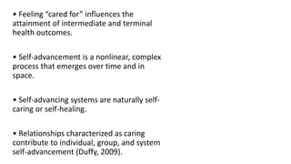• Feeling “cared for” influences the
attainment of intermediate and terminal
health outcomes.
• Self-advancement is a nonlinear, complex
process that emerges over time and in
space.
• Self-advancing systems are naturally self-
caring or self-healing.
• Relationships characterized as caring
contribute to individual, group, and system
self-advancement (Duffy, 2009).
 