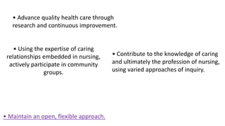 • Maintain an open, flexible approach.
• Advance quality health care through
research and continuous improvement.
• Using the expertise of caring
relationships embedded in nursing,
actively participate in community
groups.
• Contribute to the knowledge of caring
and ultimately the profession of nursing,
using varied approaches of inquiry.
 