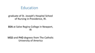 Education
graduate of St. Joseph’s Hospital School
of Nursing in Providence, RI.
BSN at Salve Regina College in Newport,
RI
MSD and PHD degrees from The Catholic
University of America
 
