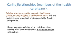 Caring Relationships (members of the health
care team ).
Collaborative are essential to quality health care
(Knaus, Draper, Wagner, & Zimmerman, 1986) and are
depicted as an important relationship in the Quality-
Caring Model.
• through genuine collaboration contributes to a
healthy work environment that may increase work
satisfaction.
 