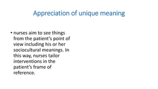 Appreciation of unique meaning
• nurses aim to see things
from the patient’s point of
view including his or her
sociocultural meanings. In
this way, nurses tailor
interventions in the
patient’s frame of
reference.
 