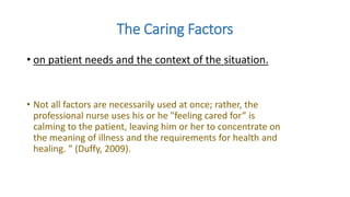 The Caring Factors
• on patient needs and the context of the situation.
• Not all factors are necessarily used at once; rather, the
professional nurse uses his or he "feeling cared for” is
calming to the patient, leaving him or her to concentrate on
the meaning of illness and the requirements for health and
healing. ” (Duffy, 2009).
 