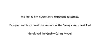 the first to link nurse caring to patient outcomes,
Designed and tested multiple versions of the Caring Assessment Tool
developed the Quality-Caring Model.
 