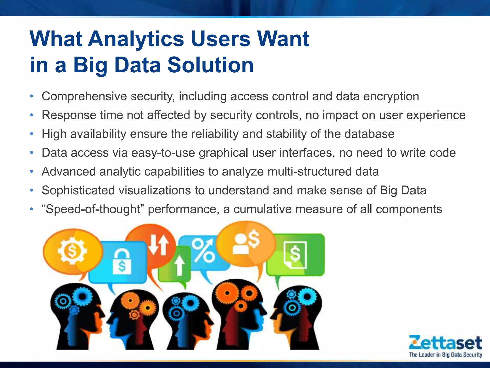 • Comprehensive security, including access control and data encryption
• Response time not affected by security controls, no impact on user experience
• High availability ensure the reliability and stability of the database
• Data access via easy-to-use graphical user interfaces, no need to write code
• Advanced analytic capabilities to analyze multi-structured data
• Sophisticated visualizations to understand and make sense of Big Data
• “Speed-of-thought” performance, a cumulative measure of all components
What Analytics Users Want
in a Big Data Solution
 