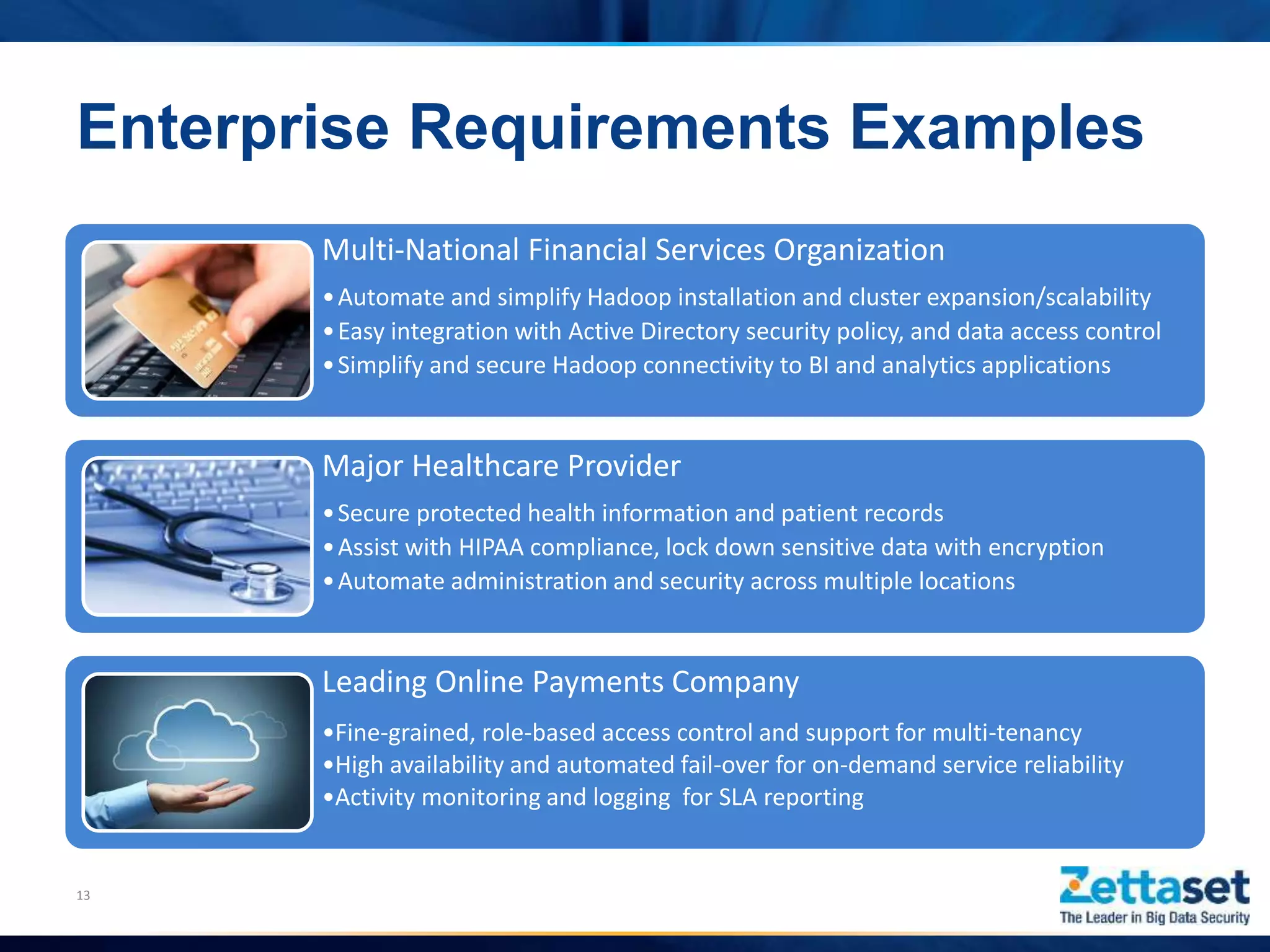 Multi-National Financial Services Organization
•Automate and simplify Hadoop installation and cluster expansion/scalability
•Easy integration with Active Directory security policy, and data access control
•Simplify and secure Hadoop connectivity to BI and analytics applications
Major Healthcare Provider
•Secure protected health information and patient records
•Assist with HIPAA compliance, lock down sensitive data with encryption
•Automate administration and security across multiple locations
Leading Online Payments Company
•Fine-grained, role-based access control and support for multi-tenancy
•High availability and automated fail-over for on-demand service reliability
•Activity monitoring and logging for SLA reporting
13
Enterprise Requirements Examples
 