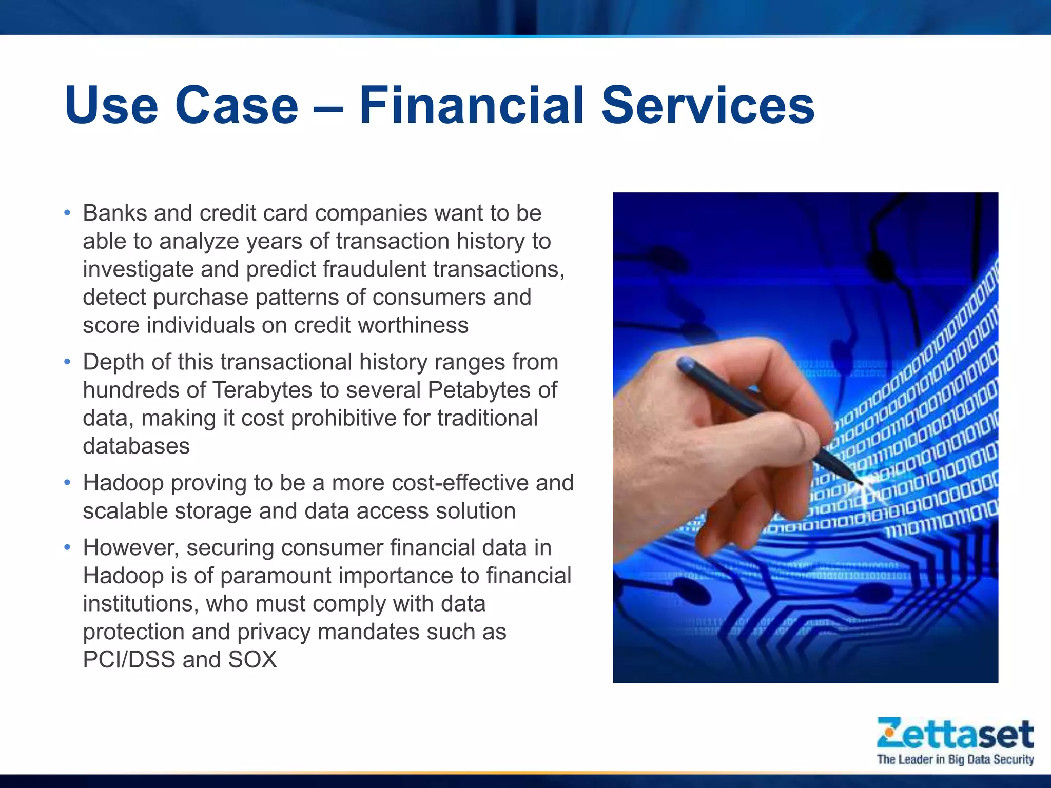 Use Case – Financial Services
• Banks and credit card companies want to be
able to analyze years of transaction history to
investigate and predict fraudulent transactions,
detect purchase patterns of consumers and
score individuals on credit worthiness
• Depth of this transactional history ranges from
hundreds of Terabytes to several Petabytes of
data, making it cost prohibitive for traditional
databases
• Hadoop proving to be a more cost-effective and
scalable storage and data access solution
• However, securing consumer financial data in
Hadoop is of paramount importance to financial
institutions, who must comply with data
protection and privacy mandates such as
PCI/DSS and SOX
 