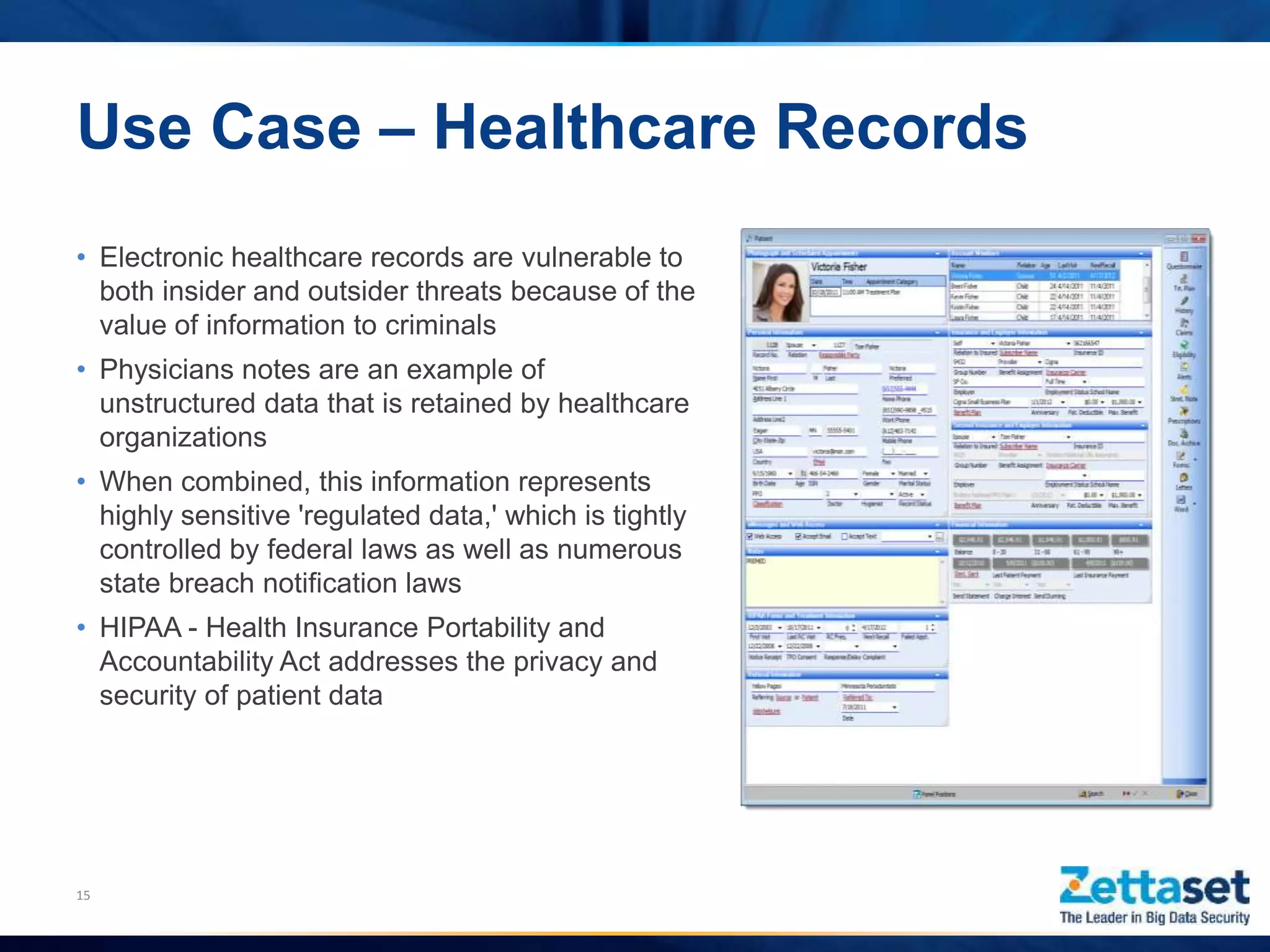 Use Case – Healthcare Records
• Electronic healthcare records are vulnerable to
both insider and outsider threats because of the
value of information to criminals
• Physicians notes are an example of
unstructured data that is retained by healthcare
organizations
• When combined, this information represents
highly sensitive 'regulated data,' which is tightly
controlled by federal laws as well as numerous
state breach notification laws
• HIPAA - Health Insurance Portability and
Accountability Act addresses the privacy and
security of patient data
15
 