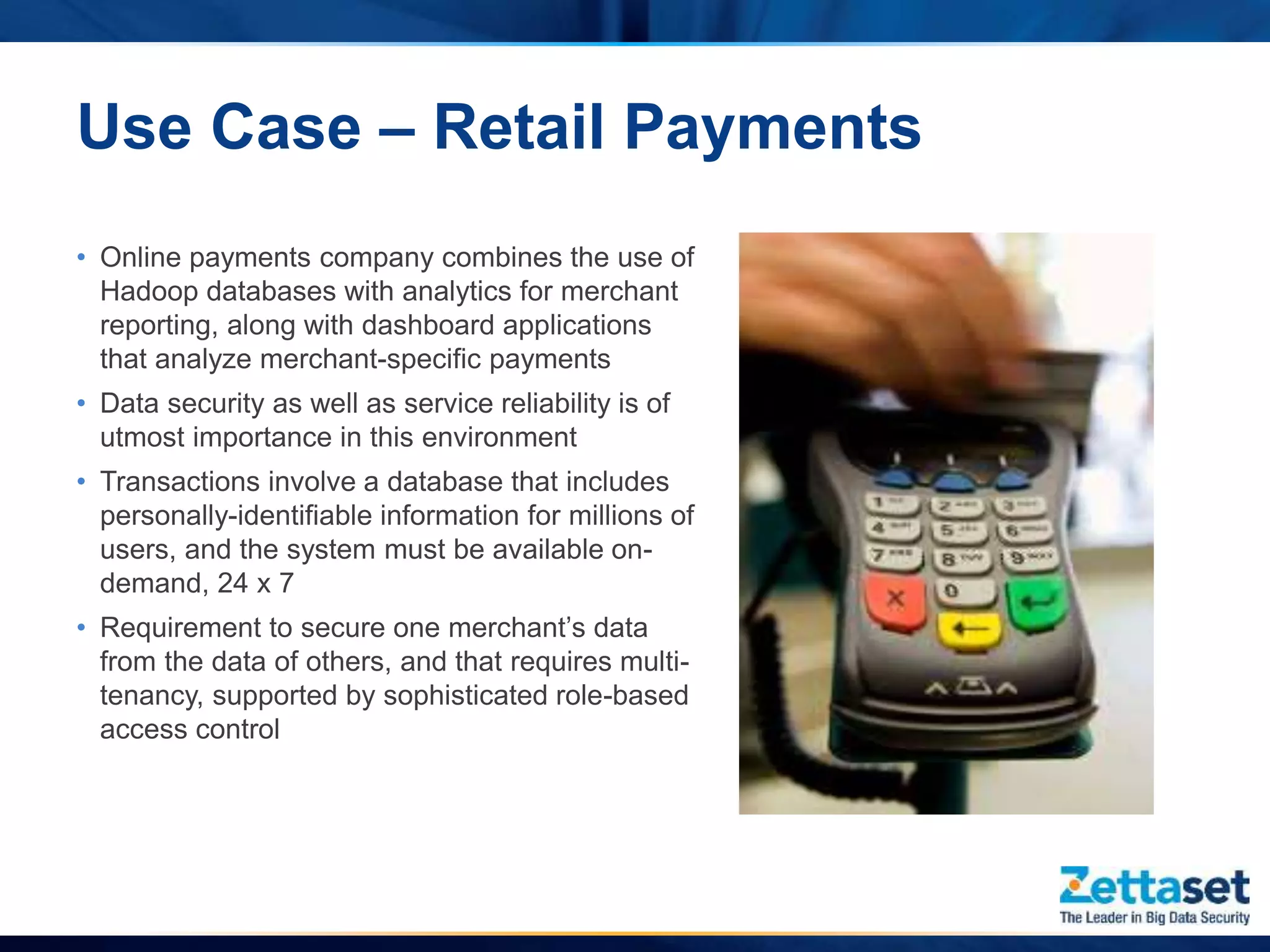 Use Case – Retail Payments
• Online payments company combines the use of
Hadoop databases with analytics for merchant
reporting, along with dashboard applications
that analyze merchant-specific payments
• Data security as well as service reliability is of
utmost importance in this environment
• Transactions involve a database that includes
personally-identifiable information for millions of
users, and the system must be available on-
demand, 24 x 7
• Requirement to secure one merchant’s data
from the data of others, and that requires multi-
tenancy, supported by sophisticated role-based
access control
 