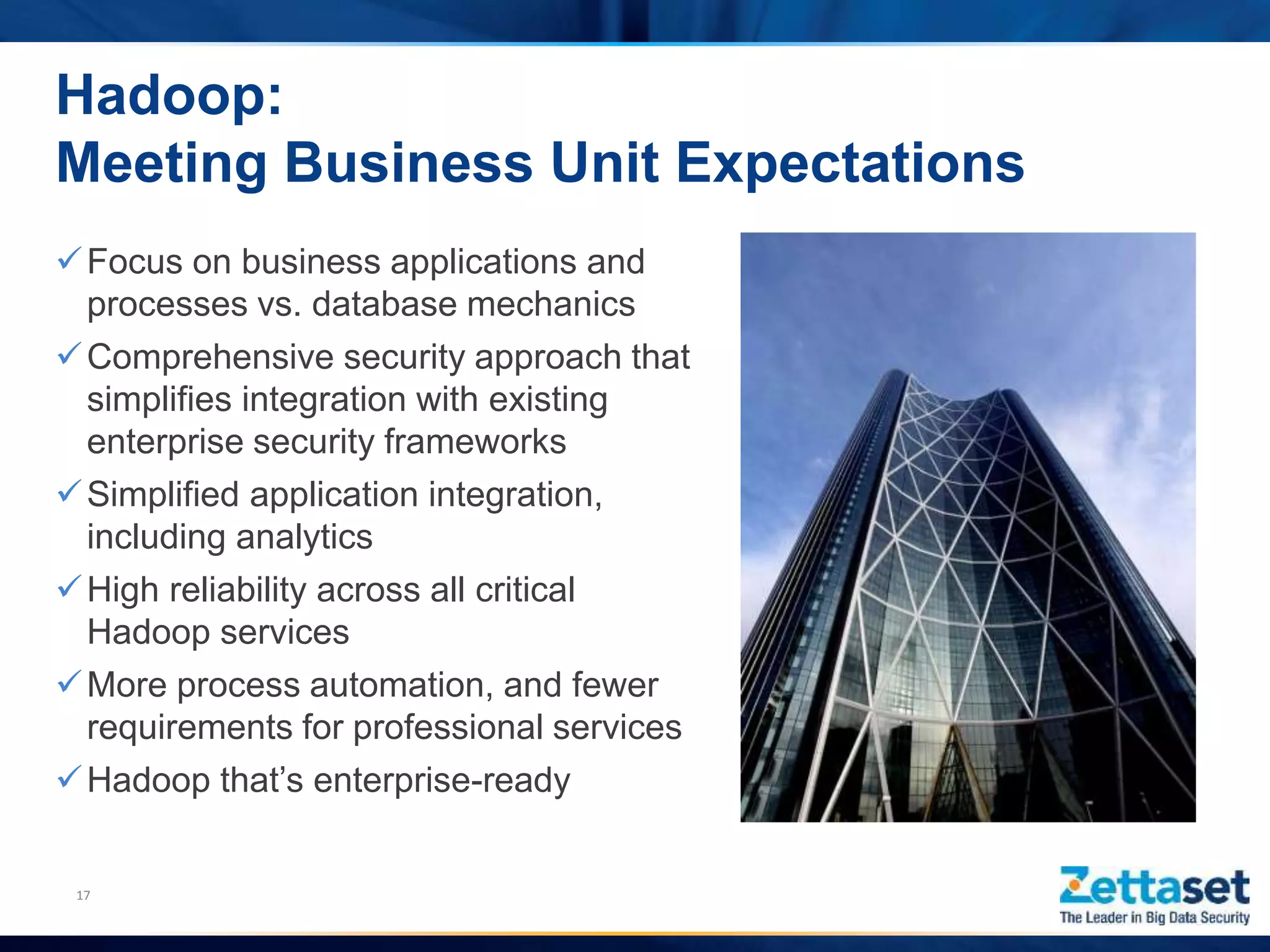 Hadoop:
Meeting Business Unit Expectations
Focus on business applications and
processes vs. database mechanics
Comprehensive security approach that
simplifies integration with existing
enterprise security frameworks
Simplified application integration,
including analytics
High reliability across all critical
Hadoop services
More process automation, and fewer
requirements for professional services
Hadoop that’s enterprise-ready
17
 