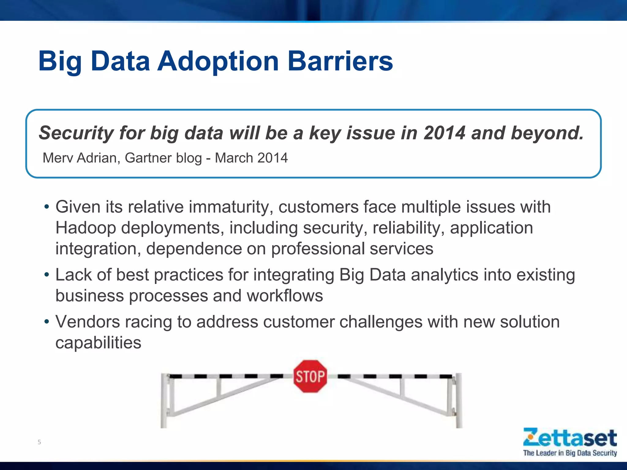 Big Data Adoption Barriers
5
• Given its relative immaturity, customers face multiple issues with
Hadoop deployments, including security, reliability, application
integration, dependence on professional services
• Lack of best practices for integrating Big Data analytics into existing
business processes and workflows
• Vendors racing to address customer challenges with new solution
capabilities
Security for big data will be a key issue in 2014 and beyond.
Merv Adrian, Gartner blog - March 2014
 