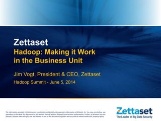 The information provided in this document constitutes confidential and proprietary information of Zettaset, Inc. You may not disclose, use,
reproduce or distribute this document (or any portion thereof) without Zettaset's prior written authorization. Further, as between you and
Zettaset, Zettaset owns all right, title and interest in and to this document (together with any and all related intellectual property rights).
Zettaset
Hadoop: Making it Work
in the Business Unit
Jim Vogt, President & CEO, Zettaset
Hadoop Summit - June 5, 2014
 