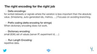 The right encoding for the right job
22
- Delta encodings:

for sorted datasets or signals where the variation is less important than the absolute
value. (timestamp, auto-generated ids, metrics, …) Focuses on avoiding branching.
!
- Preﬁx coding (delta encoding for strings)

When dictionary encoding does not work.
!
- Dictionary encoding: 

small (60K) set of values (server IP, experiment id, …)
!
- Run Length Encoding:

repetitive data.
 