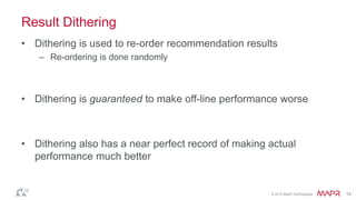 © 2014 MapR Technologies 14
Result Dithering
• Dithering is used to re-order recommendation results
– Re-ordering is done randomly
• Dithering is guaranteed to make off-line performance worse
• Dithering also has a near perfect record of making actual
performance much better
 