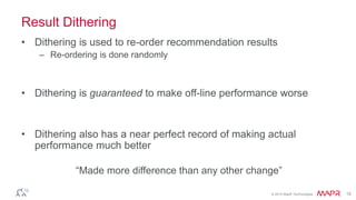 © 2014 MapR Technologies 15
Result Dithering
• Dithering is used to re-order recommendation results
– Re-ordering is done randomly
• Dithering is guaranteed to make off-line performance worse
• Dithering also has a near perfect record of making actual
performance much better
“Made more difference than any other change”
 