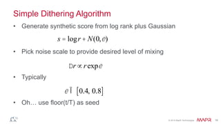 © 2014 MapR Technologies 16
Simple Dithering Algorithm
• Generate synthetic score from log rank plus Gaussian
• Pick noise scale to provide desired level of mixing
• Typically
• Oh… use floor(t/T) as seed
s = logr + N(0,e)
e Î 0.4, 0.8[ ]
Dr µrexpe
 