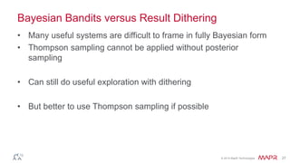 © 2014 MapR Technologies 27
Bayesian Bandits versus Result Dithering
• Many useful systems are difficult to frame in fully Bayesian form
• Thompson sampling cannot be applied without posterior
sampling
• Can still do useful exploration with dithering
• But better to use Thompson sampling if possible
 
