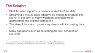 © 2014 MapR Technologies 31
The Solution
• Sketch-based algorithms produce a sketch of the data
• Streaming k-means uses adaptive dp-means to produce this
sketch in the form of many weighted centroids which
approximate the original distribution
• The size of the sketch grows very slowly with increasing data
size
• Many operations such as clustering are well behaved on
sketches
Fast and Accurate k-means For Large Datasets. Michael Shindler, Alex Wong, Adam Meyerson.
Revisiting k-means: New Algorithms via Bayesian Nonparametrics . Brian Kulis, Michael Jordan.
 
