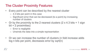 © 2014 MapR Technologies 34
The Cluster Proximity Features
• Every point can be described by the nearest cluster
– 4.3 bits per point in this case
– Significant error that can be decreased (to a point) by increasing
number of clusters
• Or by the proximity to the 2 nearest clusters (2 x 4.3 bits + 1 sign
bit + 2 proximities)
– Error is negligible
– Unwinds the data into a simple representation
• Or we can increase the number of clusters (n fold increase adds
log n bits per point, decreases error by sqrt(n)
 