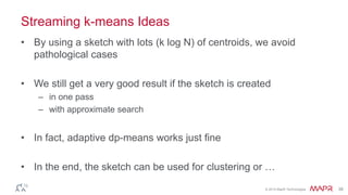 © 2014 MapR Technologies 38
Streaming k-means Ideas
• By using a sketch with lots (k log N) of centroids, we avoid
pathological cases
• We still get a very good result if the sketch is created
– in one pass
– with approximate search
• In fact, adaptive dp-means works just fine
• In the end, the sketch can be used for clustering or …
 