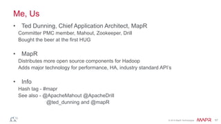 © 2014 MapR Technologies 57
Me, Us
• Ted Dunning, Chief Application Architect, MapR
Committer PMC member, Mahout, Zookeeper, Drill
Bought the beer at the first HUG
• MapR
Distributes more open source components for Hadoop
Adds major technology for performance, HA, industry standard API’s
• Info
Hash tag - #mapr
See also - @ApacheMahout @ApacheDrill
@ted_dunning and @mapR
 