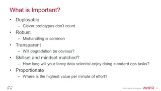 © 2014 MapR Technologies 8
What is Important?
• Deployable
– Clever prototypes don’t count
• Robust
– Mishandling is common
• Transparent
– Will degradation be obvious?
• Skillset and mindset matched?
– How long will your fancy data scientist enjoy doing standard ops tasks?
• Proportionate
– Where is the highest value per minute of effort?
 
