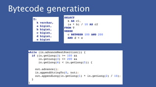 Bytecode generation
while (in.advanceNextPosition()) {!
if (in.getLong(3) >= 100 && !
in.getLong(3) <= 200 &&!
in.getLong(4) < in.getLong(5)) {!
!
out.advance();!
in.appendStringTo(0, out);!
out.appendLong(in.getLong(1) * in.getLong(2) / 10);!
}!
}
SELECT!
k AS c1,!
(a * b) / 10 AS c2!
FROM T!
WHERE!
c BETWEEN 100 AND 200!
AND d < e!
T: !
k varchar, !
a bigint, !
b bigint, !
c bigint, !
d bigint, !
e bigint