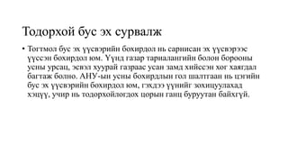 Тодорхой бус эх сурвалж
• Тогтмол бус эх үүсвэрийн бохирдол нь сарнисан эх үүсвэрээс
үүссэн бохирдол юм. Үүнд газар тариалангийн болон борооны
усны урсац, эсвэл хуурай газраас усан замд хийссэн хог хаягдал
багтаж болно. АНУ-ын усны бохирдлын гол шалтгаан нь цэгийн
бус эх үүсвэрийн бохирдол юм, гэхдээ үүнийг зохицуулахад
хэцүү, учир нь тодорхойлогдох цорын ганц буруутан байхгүй.
 