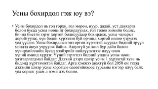 Усны бохирдол гэж юу вэ?
• Усны бохирдол нь гол горхи, гол мөрөн, нуур, далай, уст давхарга
болон бусад усны нөөцийг бохирдуулах, гол төлөв химийн бодис,
бичил биетэн зэрэг хортой бодисуудаар бохирдож, усны чанарыг
доройтуулж, хүн болон хүрээлэн буй орчинд хортой нөлөө үзүүлэх
үед үүсдэг. Усны бохирдлын энэ өргөн хүрээтэй асуудал бидний эрүүл
мэндэд аюул учруулж байна. Аюулгүй ус жил бүр дайн болон
хүчирхийллийн бусад хэлбэрийг нийлүүлснээс илүү олон
хүний ​​аминд хүрдэг. Үүний зэрэгцээ бидний ундны усны нөөц
хязгаарлагдмал байдаг: Дэлхий дээрх цэвэр усны 1 хүрэхгүй хувь нь
бидэнд хүртээмжтэй байдаг. Арга хэмжээ авахгүй бол 2050 он гэхэд
дэлхийн цэвэр усны хэрэгцээ одоогийнхоос гуравны нэгээр илүү байх
үед сорилт улам л нэмэгдэх болно.
 