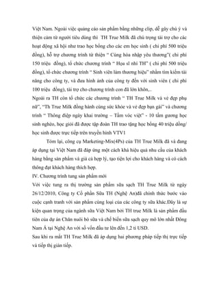 Việt Nam. Ngoài việc quảng cáo sản phẩm bằng những clip, dễ gây chú ý và
thiện cảm từ người tiêu dùng thì TH True Milk đã chú trọng tài trợ cho các
hoạt động xã hội như trao học bổng cho các em học sinh ( chi phí 500 triệu
đồng), hỗ trợ chương trình từ thiện “ Cùng hòa nhập yêu thương”( chi phí
150 triệu đồng), tổ chức chương trình “ Họa sĩ nhí TH” ( chi phí 500 triệu
đồng), tổ chức chương trình “ Sinh viên làm thương hiệu” nhằm tìm kiếm tài
năng cho công ty, và đưa hình ảnh của công ty đến với sinh viên ( chi phí
100 triệu đồng), tài trợ cho chương trình con đã lớn khôn,..
Ngoài ra TH còn tổ chức các chương trình “ TH True Milk và vẻ đẹp phụ
nữ”, “Th True Milk đồng hành cùng sức khỏe và vẻ đẹp bạn gái” và chương
trình “ Thông điệp ngày khai trường – Tầm vóc việt” - 10 tấm gương học
sinh nghèo, học giỏi đã được tập đoàn TH trao tặng học bổng 40 triệu dồng/
học sinh được trực tiếp trên truyền hình VTV1
Tóm lại, công cụ Marketing-Mix(4Ps) của TH True Milk đã và đang
áp dụng tại Việt Nam đã đáp ứng một cách khá hiệu quả nhu cầu của khách
hàng bằng sản phẩm và giá cả hợp lý, tạo tiện lợi cho khách hàng và có cách
thông đạt khách hàng thích hợp.
IV. Chương trình tung sản phẩm mới
Với việc tung ra thị trường sản phẩm sữa sạch TH True Milk từ ngày
26/12/2010, Công ty Cổ phần Sữa TH (Nghệ An)đã chính thức bước vào
cuộc cạnh tranh với sản phẩm cùng loại của các công ty sữa khác.Đây là sự
kiện quan trọng của ngành sữa Việt Nam bởi TH true Milk là sản phẩm đầu
tiên của dự án Chăn nuôi bò sữa và chế biến sữa sạch quy mô lớn nhất Đông
Nam Á tại Nghệ An với số vốn đầu tư lên đến 1,2 tỉ USD.
Sau khi ra mắt TH True Milk đã áp dụng hai phương pháp tiếp thị trực tiếp
và tiếp thị gián tiếp.
 