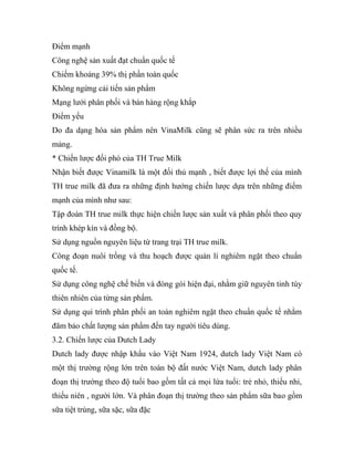 Điểm mạnh
Công nghệ sản xuất đạt chuẩn quốc tế
Chiếm khoảng 39% thị phần toàn quốc
Không ngừng cải tiến sản phẩm
Mạng lưới phân phối và bán hàng rộng khắp
Điểm yếu
Do đa dạng hóa sản phẩm nên VinaMilk cũng sẽ phân sức ra trên nhiều
mảng.
* Chiến lược đối phó của TH True Milk
Nhận biết được Vinamilk là một đối thủ mạnh , biết được lợi thế của mình
TH true milk đã đưa ra những định hướng chiến lược dựa trên những điểm
mạnh của mình như sau:
Tập đoàn TH true milk thực hiện chiến lược sản xuất và phân phối theo quy
trình khép kín và đồng bộ.
Sử dụng nguồn nguyên liệu từ trang trại TH true milk.
Công đoạn nuôi trồng và thu hoạch được quản lí nghiêm ngặt theo chuẩn
quốc tế.
Sử dụng công nghệ chế biến và đóng gói hiện đại, nhằm giữ nguyên tinh túy
thiên nhiên của từng sản phẩm.
Sử dụng qui trình phân phối an toàn nghiêm ngặt theo chuẩn quốc tế nhằm
đãm bảo chất lượng sản phẩm đến tay người tiêu dùng.
3.2. Chiến lược của Dutch Lady
Dutch lady được nhập khẩu vào Việt Nam 1924, dutch lady Việt Nam có
một thị trường rộng lớn trên toàn bộ đất nước Việt Nam, dutch lady phân
đoạn thị trường theo độ tuổi bao gồm tất cả mọi lứa tuổi: trẻ nhỏ, thiếu nhi,
thiếu niên , người lớn. Và phân đoạn thị trường theo sản phẩm sữa bao gồm
sữa tiệt trùng, sữa sặc, sữa đặc
 