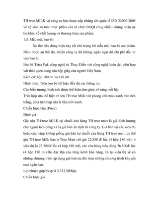 TH true MILK vô cùng tự hào được cấp chứng chỉ quốc tế ISO 22000:2005
về vệ sinh an toàn thực phẩm của tổ chức BVQI cùng nhiều chứng nhận uy
tín khác về chất lượng và thương hiệu sản phẩm.
1.5. Mẫu mã, bao bì:
Xu thế tiêu dùng hiện nay rất chú trọng tới mẫu mã, bao bì sản phẩm.
Nắm được xu thế đó, nhiều công ty đã không ngần ngại đổ chi phí đầu tư
vào bao bì.
Bao bì Tetra Pak công nghệ từ Thụy Điển với công nghệ hiện đại, phù hợp
với thói quen dung sữa hộp giấy của người Việt Nam.
Kích cỡ: hộp 180 ml và 110 ml
Hình thức: Trên bao bì thể hiện đầy đủ các thông tin.
Các biểu tượng, hình ảnh được thể hiện đơn giản, rõ ràng, nổi bật.
Trên hộp sữa thể hiện rõ tên TH true Milk với phong chữ màu xanh trên nền
trắng, phía trên hộp sữa là bầu trời xanh.
Chiến lược Giá (Price)
Định giá
Giá sữa TH true MILK tại chuỗi cửa hàng TH true mart là giá định hướng
cho người tiêu dùng và là giá bán ấn định từ công ty. Giá bán tại các siêu thị
hoặc cửa hàng không giống giá bán tại chuỗi cửa hàng TH true mart, cụ thể
giá TH true Milk bán ở True Mart với giá 22.850 đ/ lốc (4 hộp 180 ml), ở
siêu thị là 23.585đ/ lốc (4 hộp 180 ml), các cửa hàng tiêu dùng 26.500đ/ lốc
(4 hộp 180 ml).Do đặc thù của từng kênh bán hàng, và tại siêu thị sẽ có
những chương trình áp dụng giá bán ưu đãi theo những chương trình khuyến
mại ngắn hạn.
Lợi nhuận gộp/đvsp là 3.312,5đ/hộp.
Chiến lược giá
 
