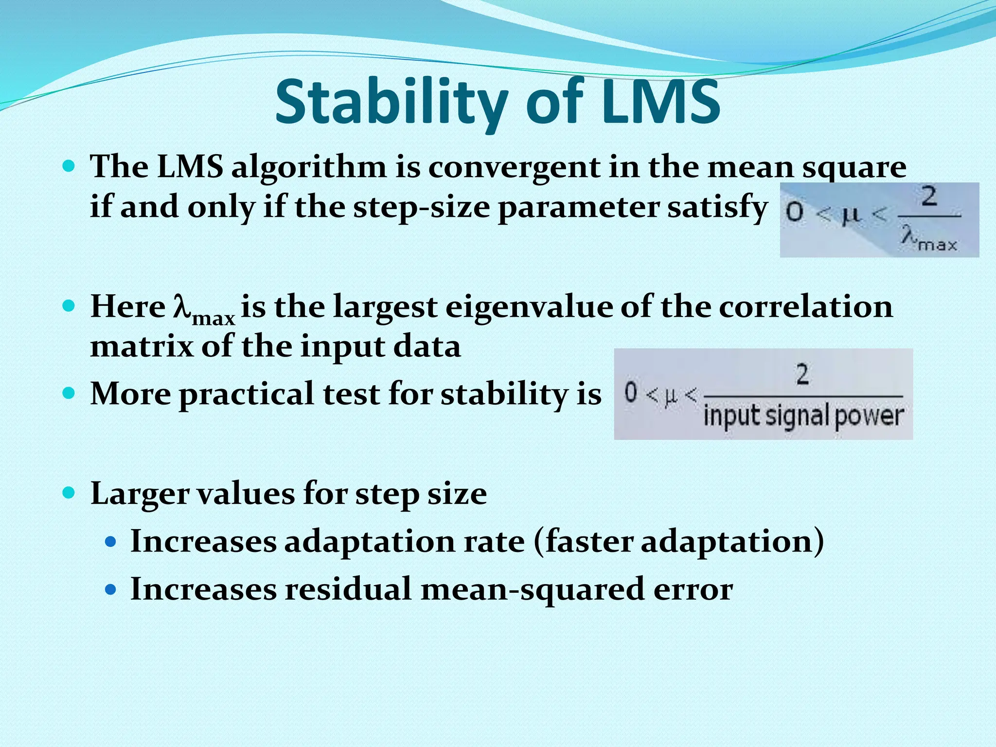 Stability of LMS  The LMS algorithm is convergent in the mean square if and only if the step-size parameter satisfy  Here max is the largest eigenvalue of the correlation matrix of the input data  More practical test for stability is  Larger values for step size  Increases adaptation rate (faster adaptation)  Increases residual mean-squared error 