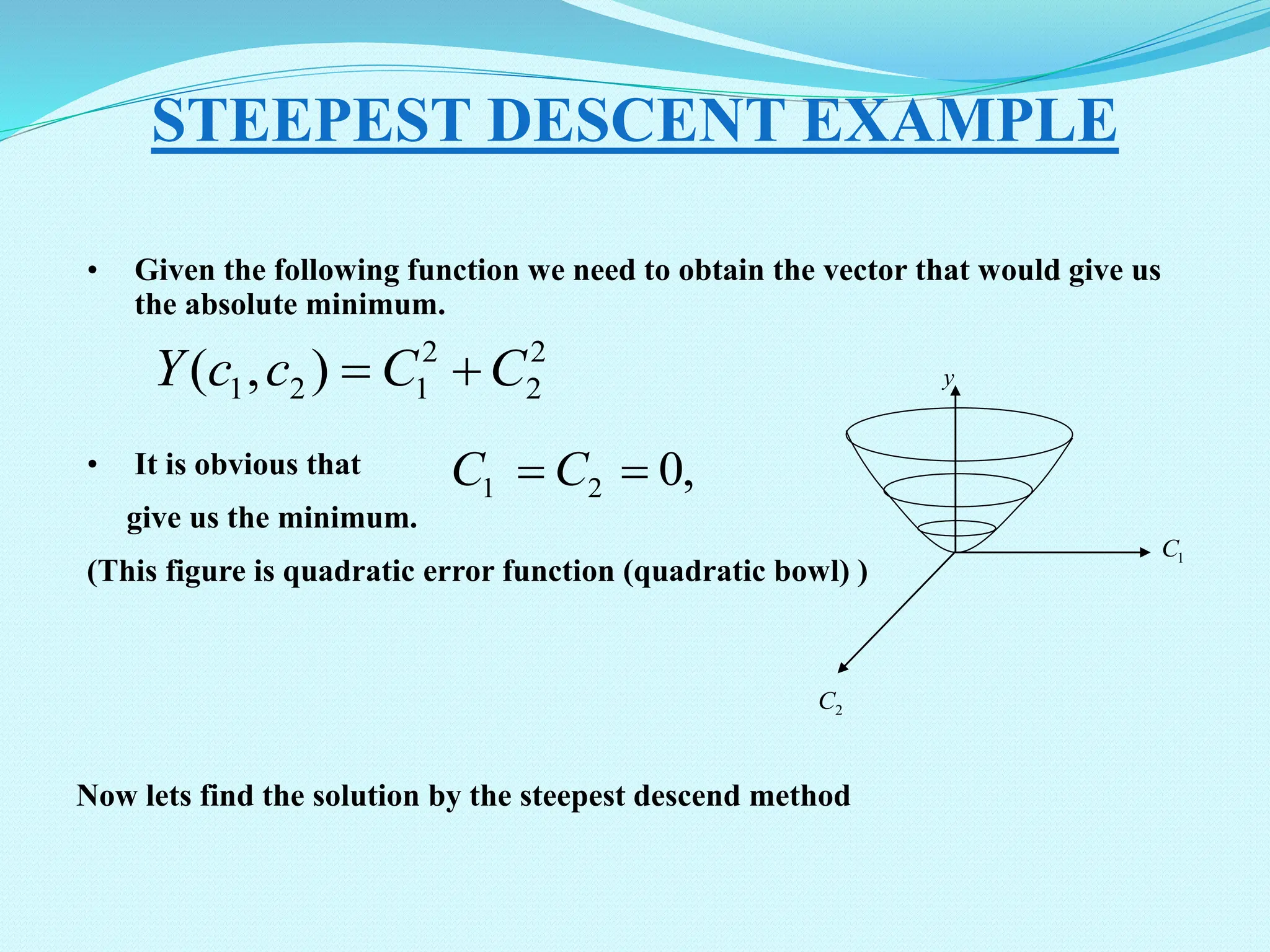• Given the following function we need to obtain the vector that would give us the absolute minimum. • It is obvious that give us the minimum. (This figure is quadratic error function (quadratic bowl) ) STEEPEST DESCENT EXAMPLE 2 2 2 1 2 1 ) , ( C C c c Y   , 0 2 1   C C 1 C 2 C y Now lets find the solution by the steepest descend method 
