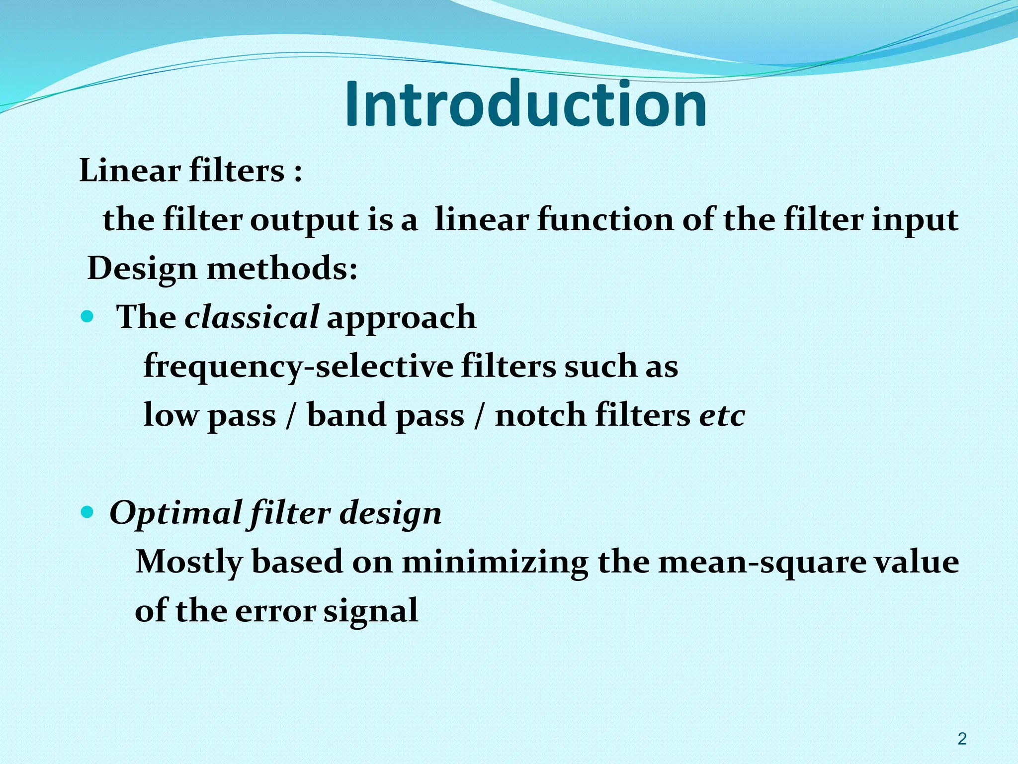 Introduction Linear filters : the filter output is a linear function of the filter input Design methods:  The classical approach frequency-selective filters such as low pass / band pass / notch filters etc  Optimal filter design Mostly based on minimizing the mean-square value of the error signal 2 