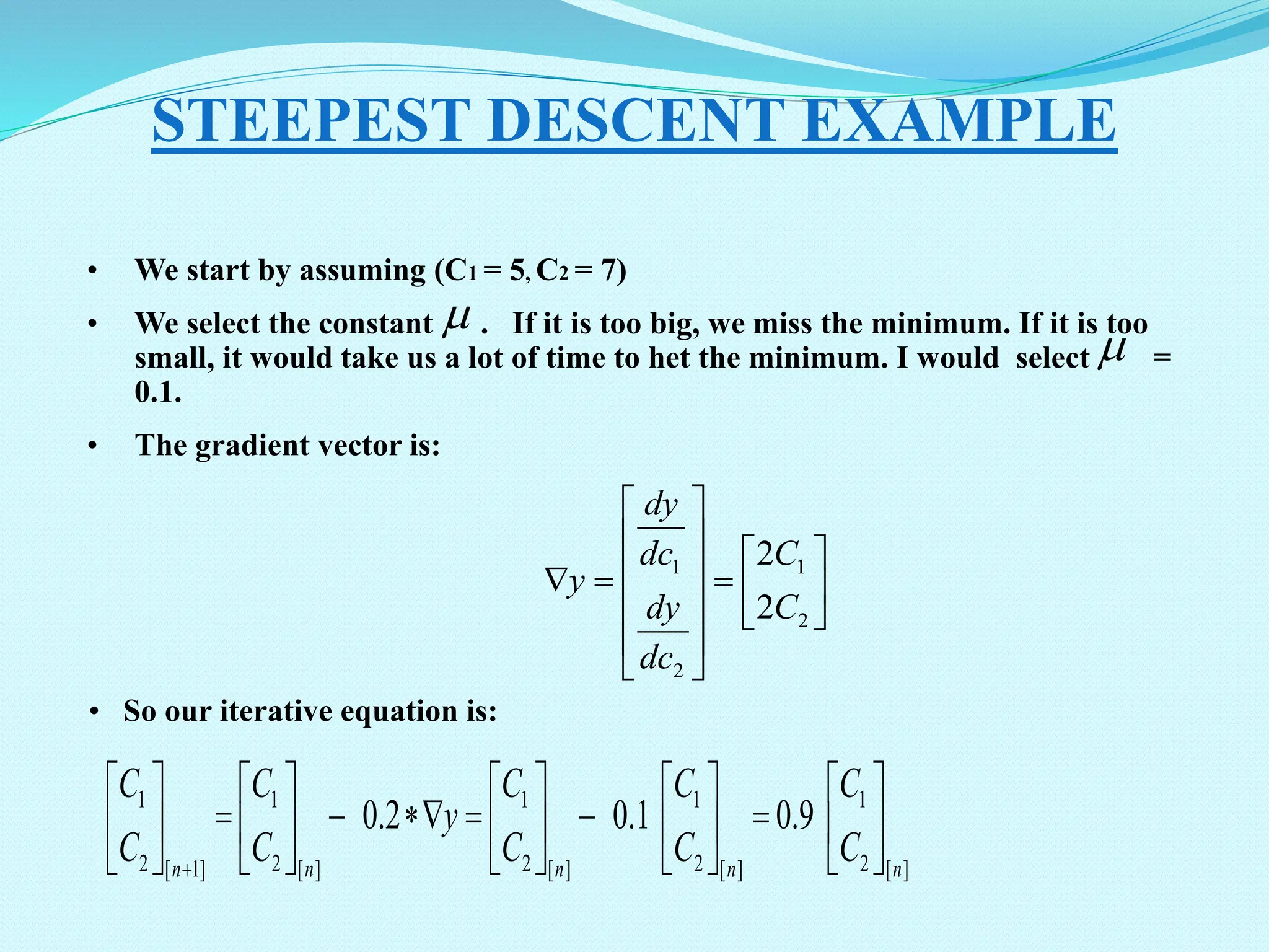• We start by assuming (C1 = 5, C2 = 7) • We select the constant . If it is too big, we miss the minimum. If it is too small, it would take us a lot of time to het the minimum. I would select = 0.1. • The gradient vector is: STEEPEST DESCENT EXAMPLE   ] [ 2 1 ] [ 2 1 ] [ 2 1 ] [ 2 1 ] 1 [ 2 1 9 . 0 1 . 0 2 . 0 n n n n n C C C C C C y C C C C                                                            2 1 2 1 2 2 C C dc dy dc dy y • So our iterative equation is: 