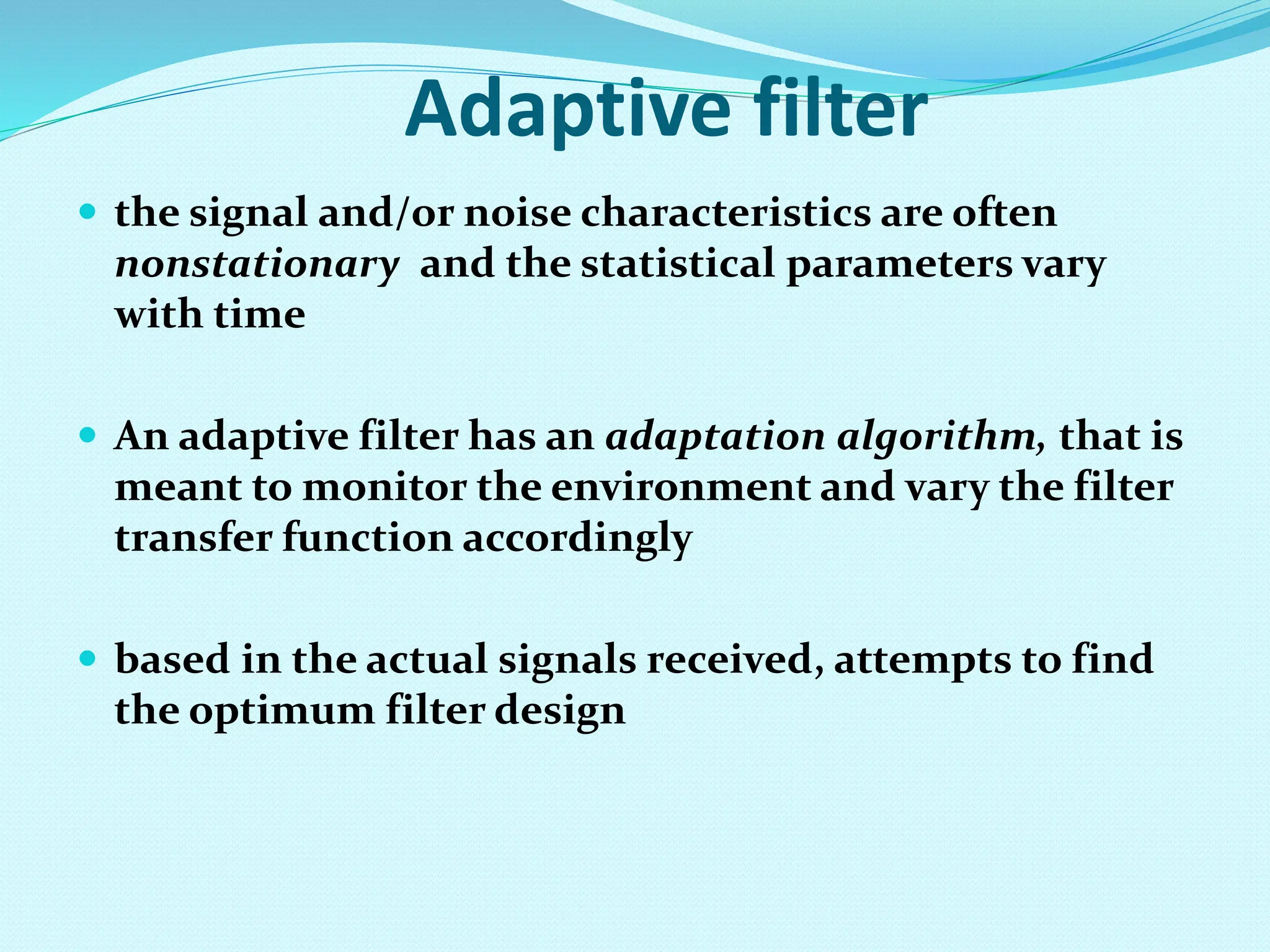 Adaptive filter  the signal and/or noise characteristics are often nonstationary and the statistical parameters vary with time  An adaptive filter has an adaptation algorithm, that is meant to monitor the environment and vary the filter transfer function accordingly  based in the actual signals received, attempts to find the optimum filter design 