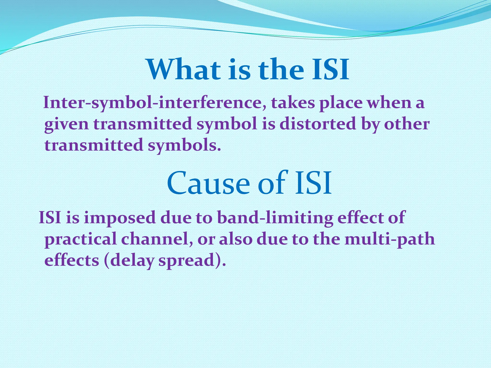What is the ISI Inter-symbol-interference, takes place when a given transmitted symbol is distorted by other transmitted symbols. Cause of ISI ISI is imposed due to band-limiting effect of practical channel, or also due to the multi-path effects (delay spread). 
