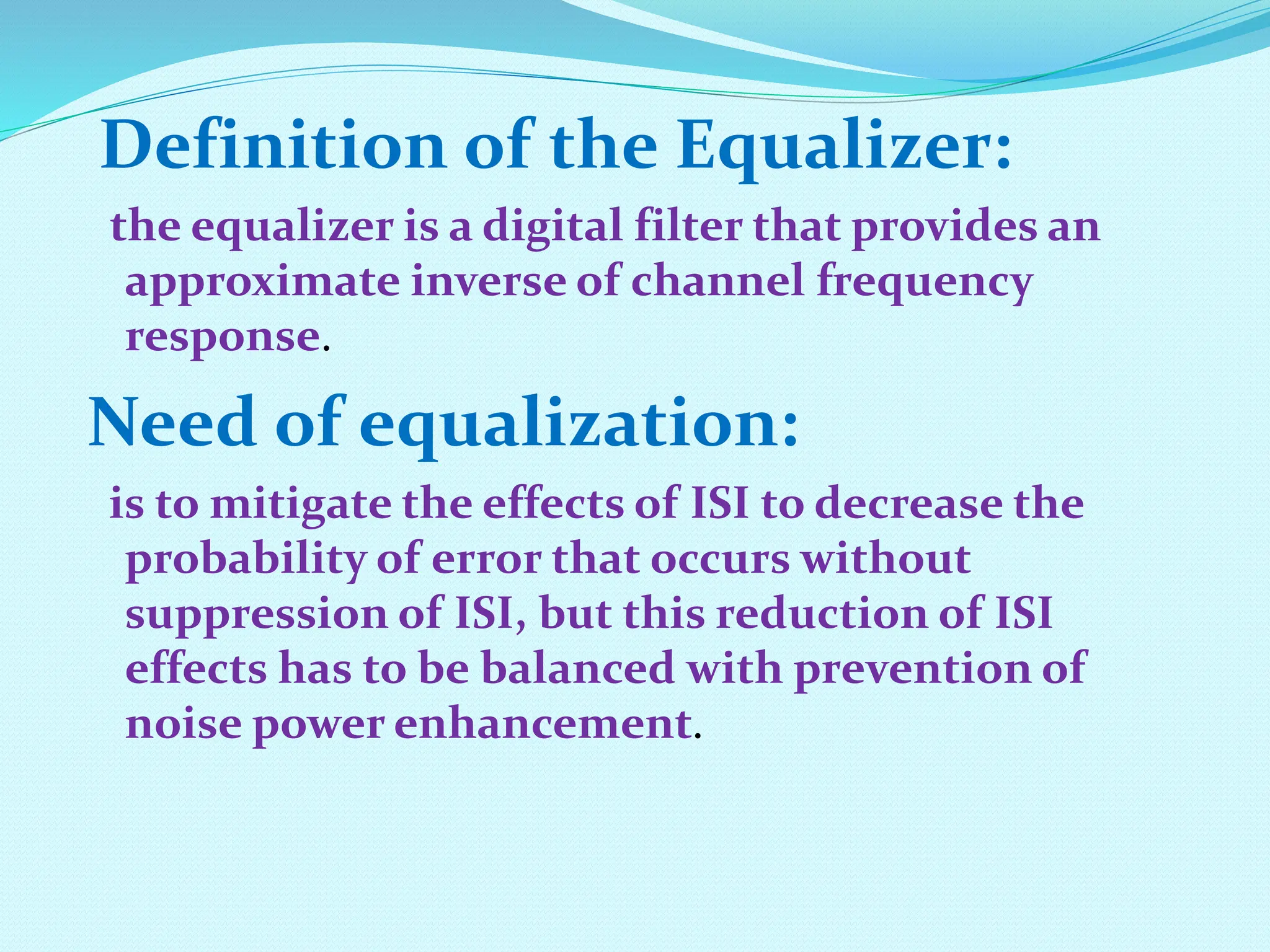 Definition of the Equalizer: the equalizer is a digital filter that provides an approximate inverse of channel frequency response. Need of equalization: is to mitigate the effects of ISI to decrease the probability of error that occurs without suppression of ISI, but this reduction of ISI effects has to be balanced with prevention of noise power enhancement. 