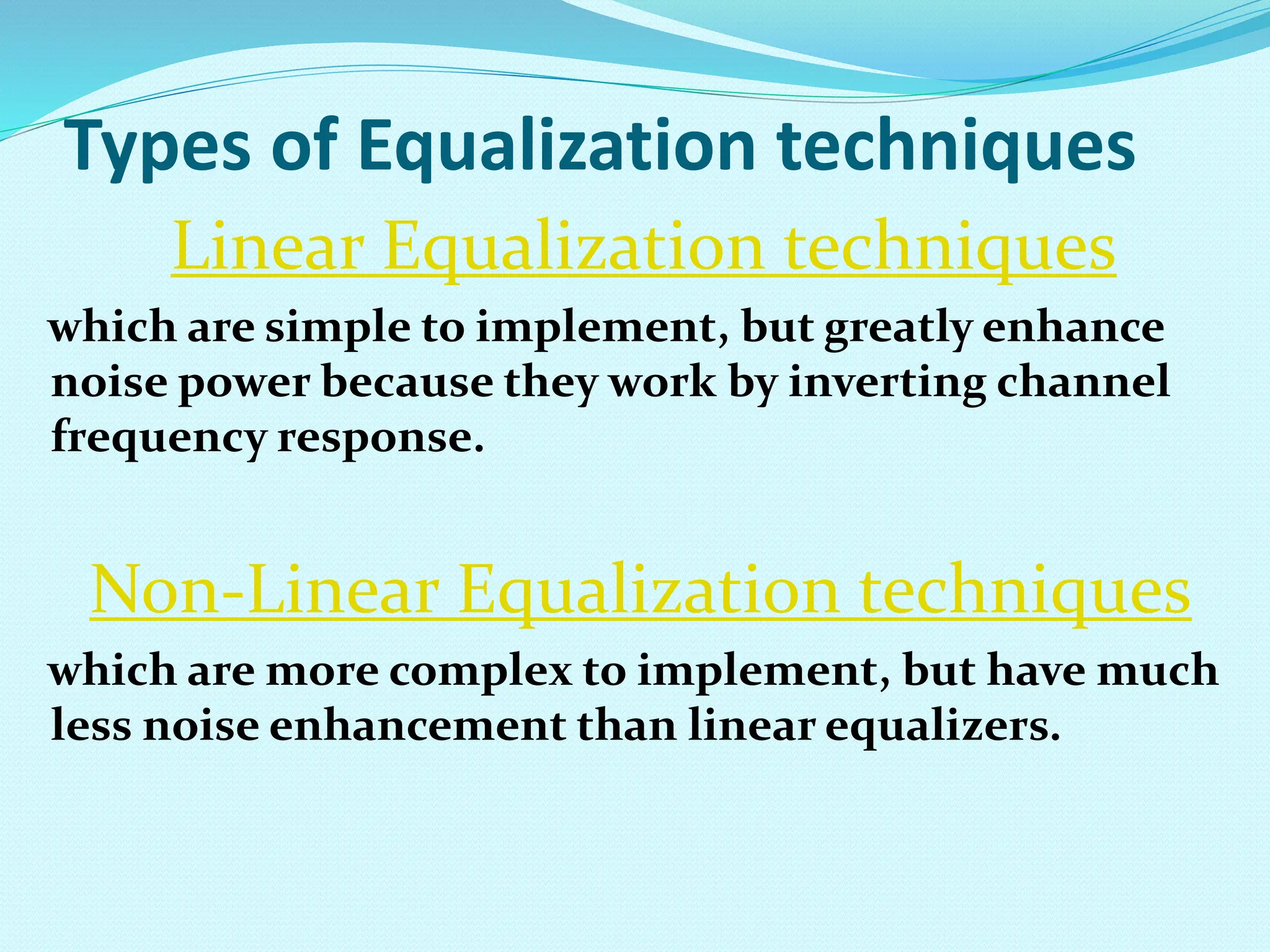 Types of Equalization techniques Linear Equalization techniques which are simple to implement, but greatly enhance noise power because they work by inverting channel frequency response. Non-Linear Equalization techniques which are more complex to implement, but have much less noise enhancement than linear equalizers. 