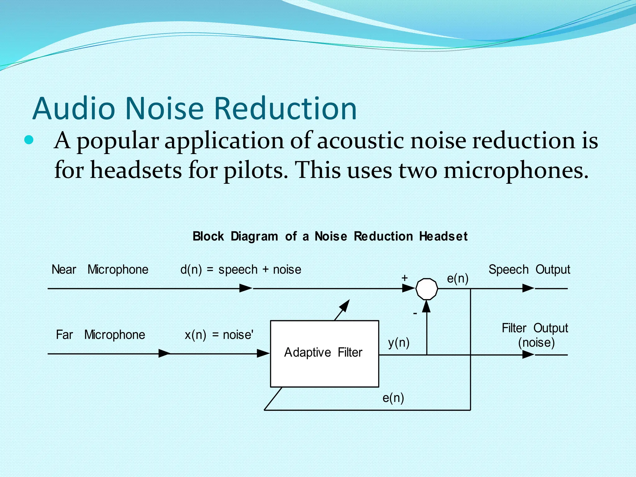 Audio Noise Reduction  A popular application of acoustic noise reduction is for headsets for pilots. This uses two microphones. Block Diagram of a Noise Reduction Headset d(n) = speech + noise y(n) e(n) + - x(n) = noise' Adaptive Filter e(n) Speech Output Filter Output (noise) Far Microphone Near Microphone 