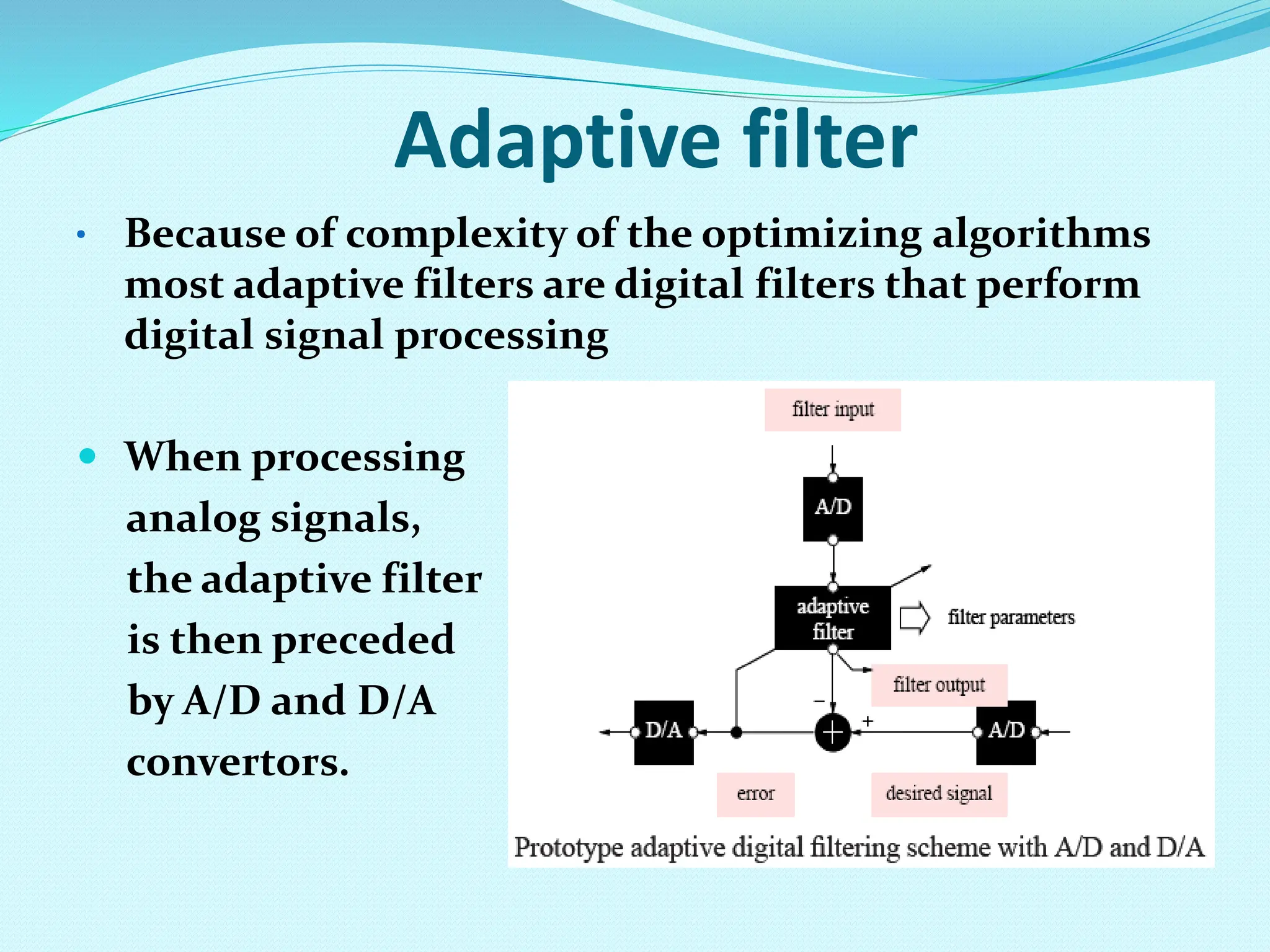 Adaptive filter • Because of complexity of the optimizing algorithms most adaptive filters are digital filters that perform digital signal processing  When processing analog signals, the adaptive filter is then preceded by A/D and D/A convertors. 