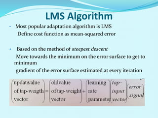 LMS Algorithm
• Most popular adaptation algorithm is LMS
Define cost function as mean-squared error
• Based on the method of steepest descent
Move towards the minimum on the error surface to get to
minimum
gradient of the error surface estimated at every iteration
 