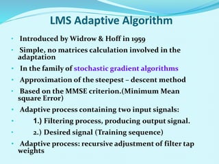 LMS Adaptive Algorithm
• Introduced by Widrow & Hoff in 1959
• Simple, no matrices calculation involved in the
adaptation
• In the family of stochastic gradient algorithms
• Approximation of the steepest – descent method
• Based on the MMSE criterion.(Minimum Mean
square Error)
• Adaptive process containing two input signals:
• 1.) Filtering process, producing output signal.
• 2.) Desired signal (Training sequence)
• Adaptive process: recursive adjustment of filter tap
weights
 