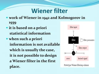 Wiener filter
 work of Wiener in 1942 and Kolmogorov in
1939
 it is based on a priori
statistical information
 when such a priori
information is not available,
which is usually the case,
it is not possible to design
a Wiener filter in the first
place.
 